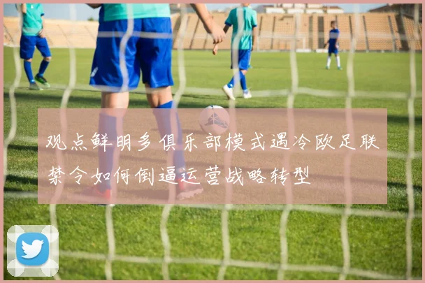 观点鲜明多俱乐部模式遇冷欧足联禁令如何倒逼运营战略转型